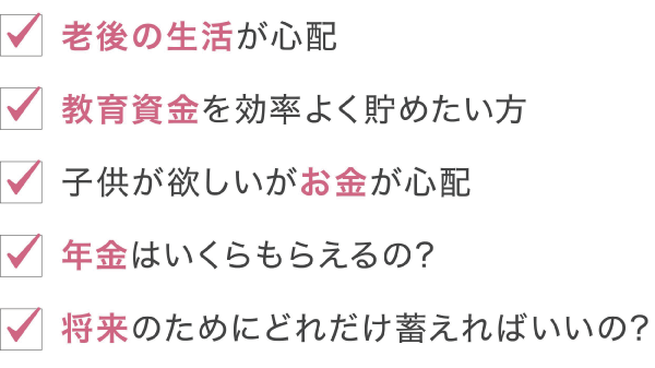 「老後の生活が心配」「教育資金を効率よく貯めたい方」「子供が欲しいがお金が心配」「年金はいくらもらえるの」「将来のためにどれだけ蓄えればいいの？」