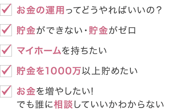 「お金の運用ってどうやればいいの？」「貯金ができない・貯金がゼロ」「マイホームを持ちたい」「貯金を1000万以上貯めたい」「お金を増やしたい！でも誰に相談していいのかわからない」