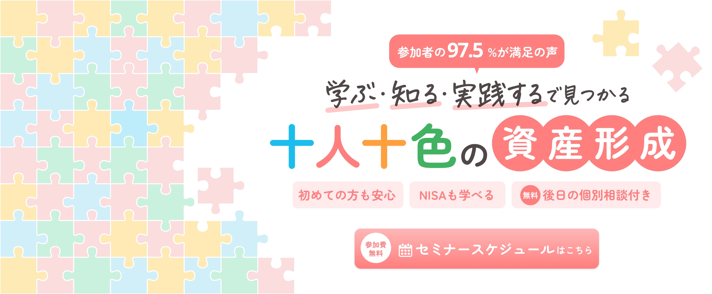 参加者の97.5%が満足の声 学ぶ・知る・実践する で見つかる十人十色の資産形成 初めての方も安心 NISAも学べる 無料 後日の個別相談付き 参加費無料 セミナースケジュールはこちら
