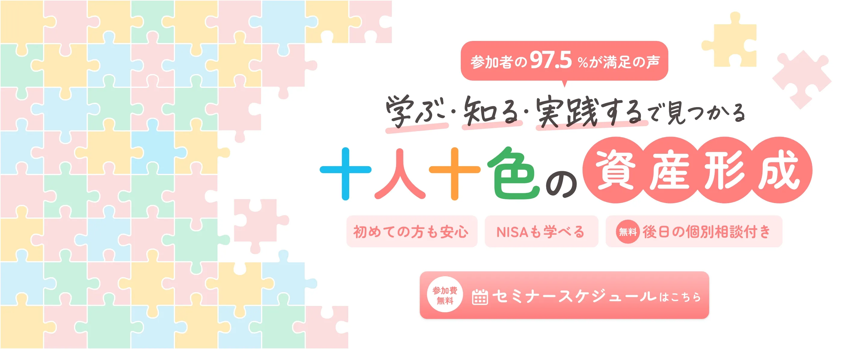 参加者の97.5%が満足の声 学ぶ・知る・実践する で見つかる十人十色の資産形成 初めての方も安心 NISAも学べる 無料 後日の個別相談付き 参加費無料 セミナースケジュールはこちら