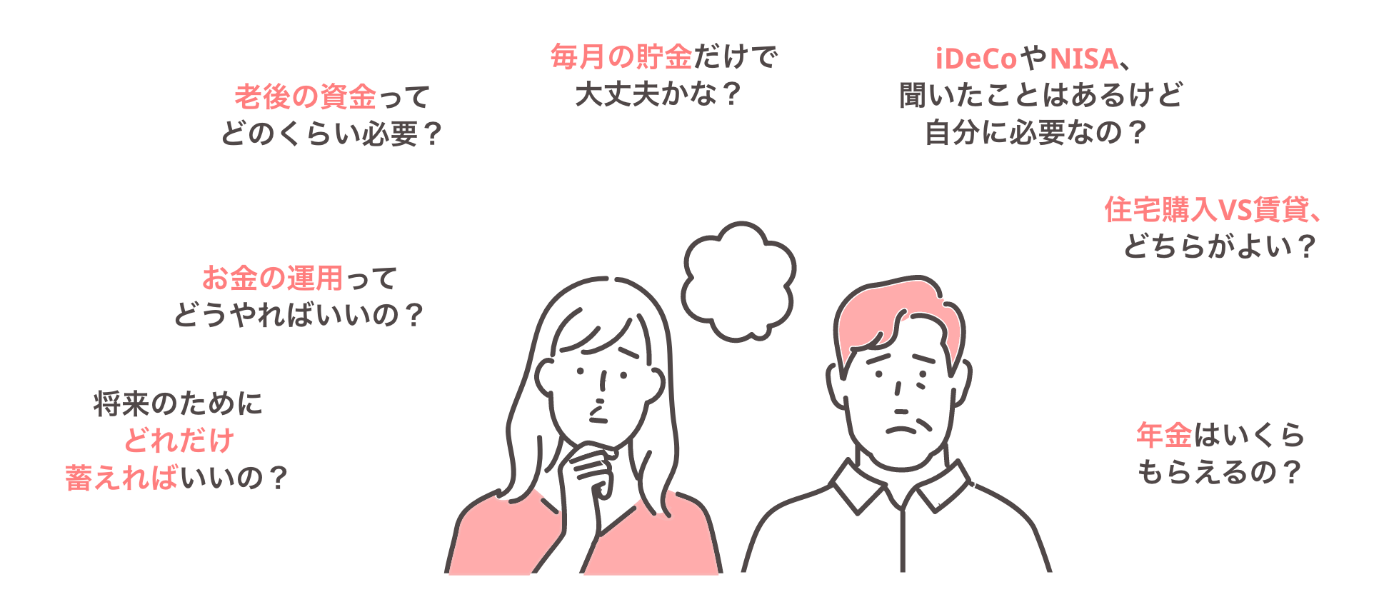 将来のためにどれだけ蓄えればいいの？ お金の運用ってどうやればいいの？ 老後の資金ってどのくらい必要？ 毎月の貯金だけで大丈夫かな？ iDeCoやNISA、聞いたことはあるけど自分に必要なの？ 住宅購入VS賃貸、どちらがよい？ 年金はいくらもらえるの？