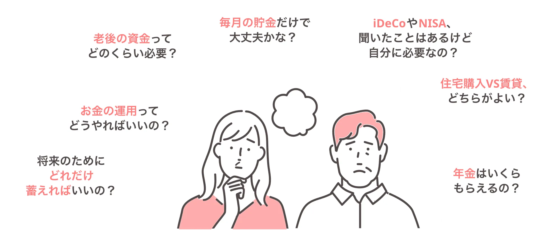 将来のためにどれだけ蓄えればいいの？ お金の運用ってどうやればいいの？ 老後の資金ってどのくらい必要？ 毎月の貯金だけで大丈夫かな？ iDeCoやNISA、聞いたことはあるけど自分に必要なの？ 住宅購入VS賃貸、どちらがよい？ 年金はいくらもらえるの？