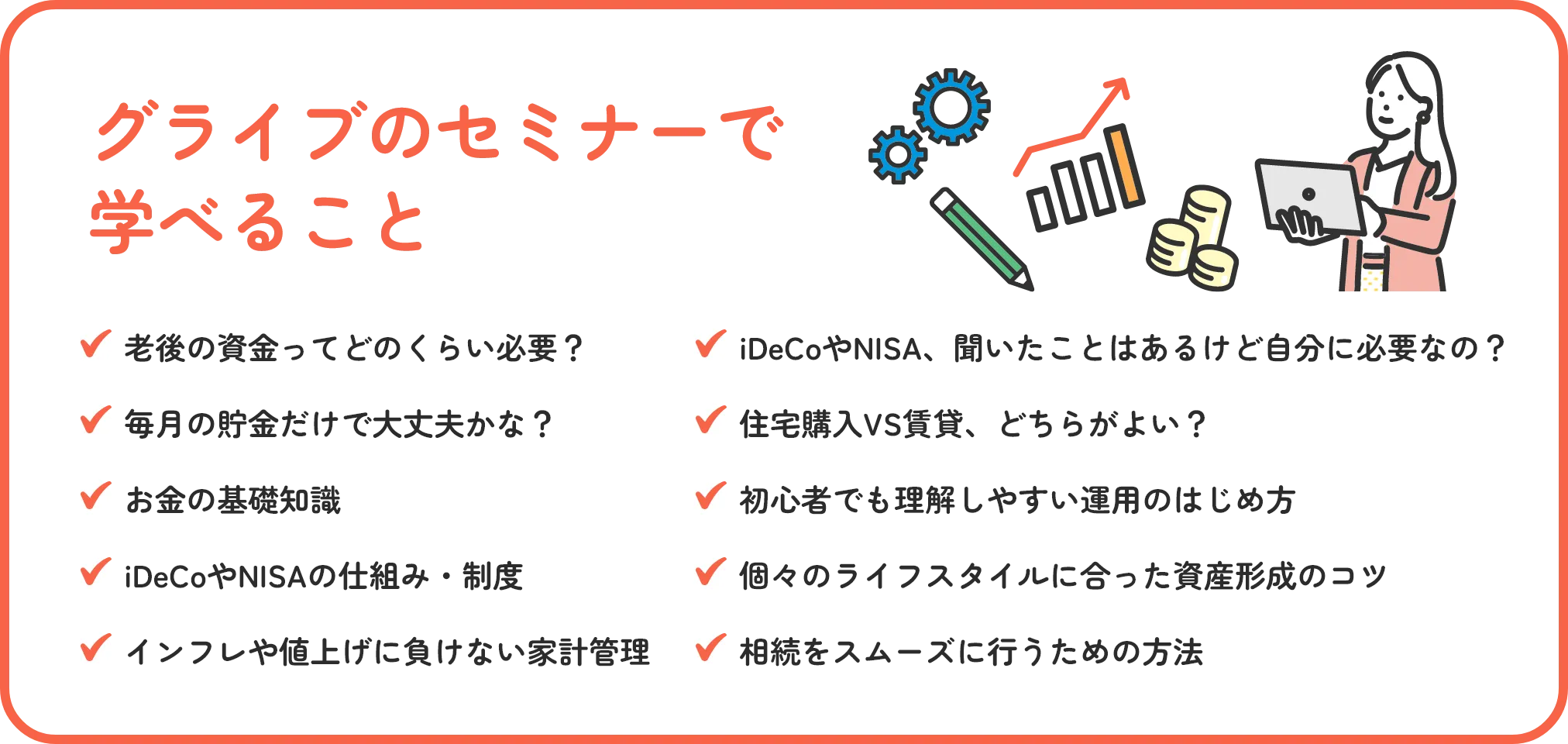 グライブのセミナーで学べること 老後の資金ってどのくらい必要？ iDeCoやNISA、聞いたことはあるけど自分に必要なの？ 毎月の貯金だけで大丈夫かな？ 住宅購入VS賃貸、どちらがよい？ お金の基礎知識 初心者向けでも怖くない運用のはじめ方 iDeCoやNISAを活用した運用方法 個々のライフスタイルに合った資産形成のコツ インフレや値上げに負けない家計管理 相続が争続にならないための方法