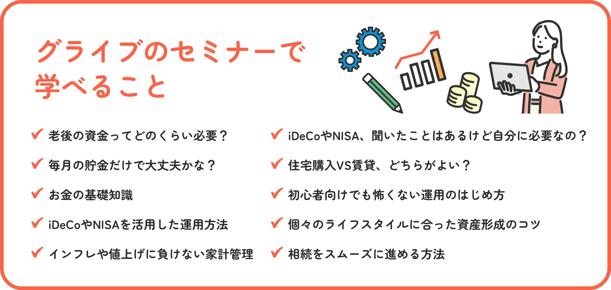 グライブのセミナーで学べること 老後の資金ってどのくらい必要？ iDeCoやNISA、聞いたことはあるけど自分に必要なの？ 毎月の貯金だけで大丈夫かな？ 住宅購入VS賃貸、どちらがよい？ お金の基礎知識 初心者向けでも怖くない運用のはじめ方 iDeCoやNISAを活用した運用方法 個々のライフスタイルに合った資産形成のコツ インフレや値上げに負けない家計管理 相続が争続にならないための方法